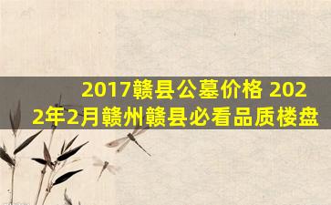 2017赣县公墓价格 2022年2月赣州赣县必看品质楼盘